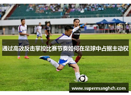 通过高效反击掌控比赛节奏如何在足球中占据主动权
