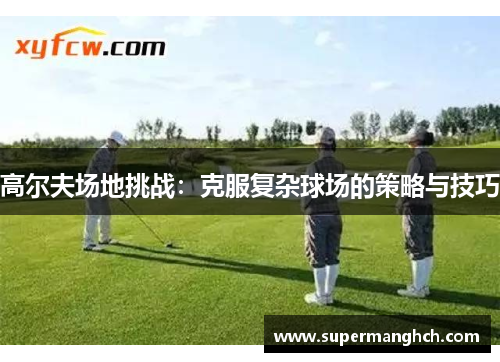 高尔夫场地挑战：克服复杂球场的策略与技巧